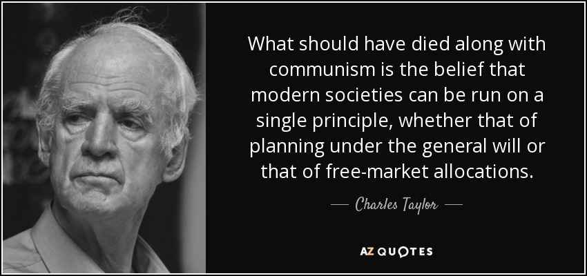 What should have died along with communism is the belief that modern societies can be run on a single principle, whether that of planning under the general will or that of free-market allocations. - Charles Taylor