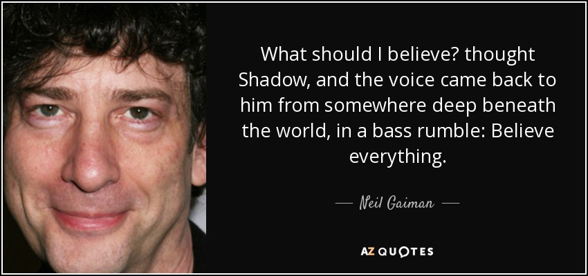 What should I believe? thought Shadow, and the voice came back to him from somewhere deep beneath the world, in a bass rumble: Believe everything. - Neil Gaiman