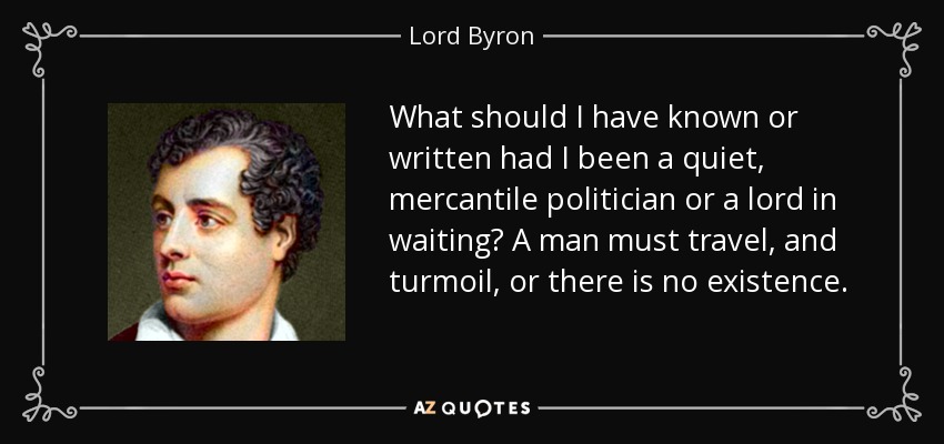 What should I have known or written had I been a quiet, mercantile politician or a lord in waiting? A man must travel, and turmoil, or there is no existence. - Lord Byron
