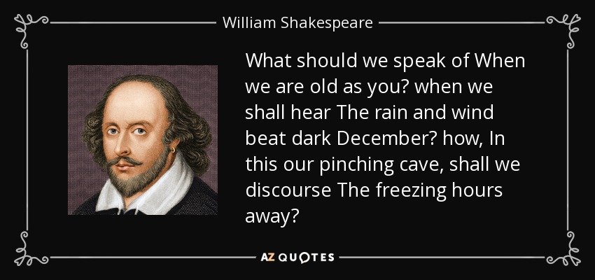 What should we speak of When we are old as you? when we shall hear The rain and wind beat dark December? how, In this our pinching cave, shall we discourse The freezing hours away? - William Shakespeare