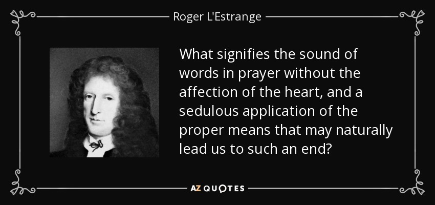 What signifies the sound of words in prayer without the affection of the heart, and a sedulous application of the proper means that may naturally lead us to such an end? - Roger L'Estrange
