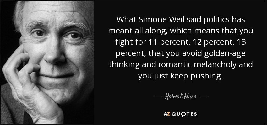 What Simone Weil said politics has meant all along, which means that you fight for 11 percent, 12 percent, 13 percent, that you avoid golden-age thinking and romantic melancholy and you just keep pushing. - Robert Hass