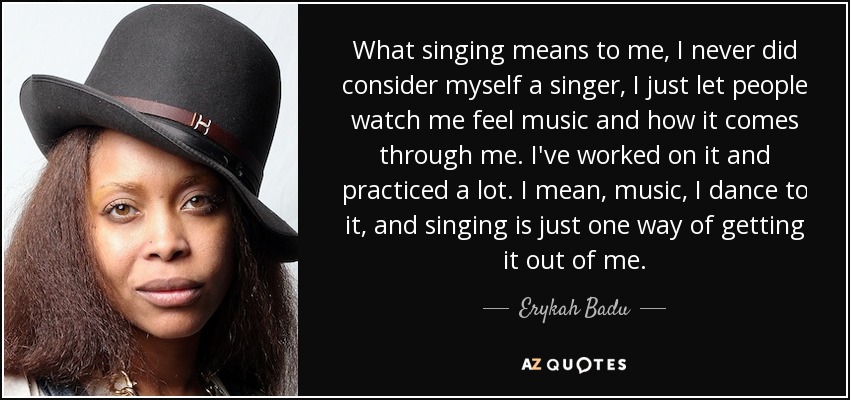 What singing means to me, I never did consider myself a singer, I just let people watch me feel music and how it comes through me. I've worked on it and practiced a lot. I mean, music, I dance to it, and singing is just one way of getting it out of me. - Erykah Badu