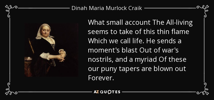 What small account The All-living seems to take of this thin flame Which we call life. He sends a moment's blast Out of war's nostrils, and a myriad Of these our puny tapers are blown out Forever. - Dinah Maria Murlock Craik
