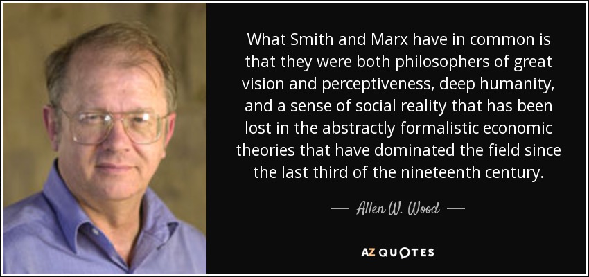 What Smith and Marx have in common is that they were both philosophers of great vision and perceptiveness, deep humanity, and a sense of social reality that has been lost in the abstractly formalistic economic theories that have dominated the field since the last third of the nineteenth century. - Allen W. Wood