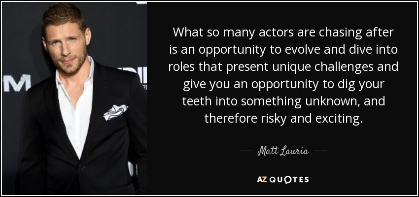 What so many actors are chasing after is an opportunity to evolve and dive into roles that present unique challenges and give you an opportunity to dig your teeth into something unknown, and therefore risky and exciting. - Matt Lauria