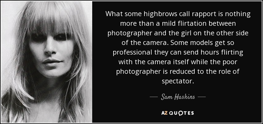 What some highbrows call rapport is nothing more than a mild flirtation between photographer and the girl on the other side of the camera. Some models get so professional they can send hours flirting with the camera itself while the poor photographer is reduced to the role of spectator. - Sam Haskins