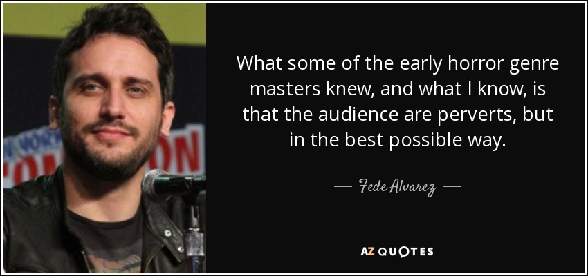 What some of the early horror genre masters knew, and what I know, is that the audience are perverts, but in the best possible way. - Fede Alvarez