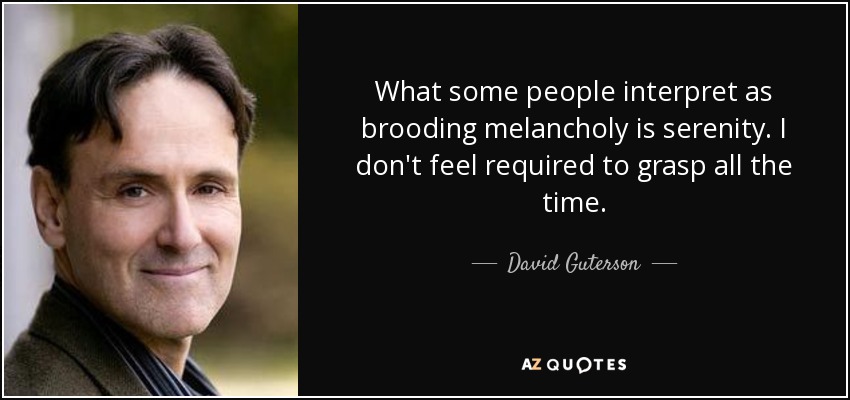 What some people interpret as brooding melancholy is serenity. I don't feel required to grasp all the time. - David Guterson