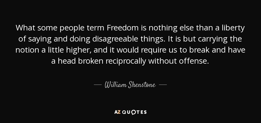 What some people term Freedom is nothing else than a liberty of saying and doing disagreeable things. It is but carrying the notion a little higher, and it would require us to break and have a head broken reciprocally without offense. - William Shenstone