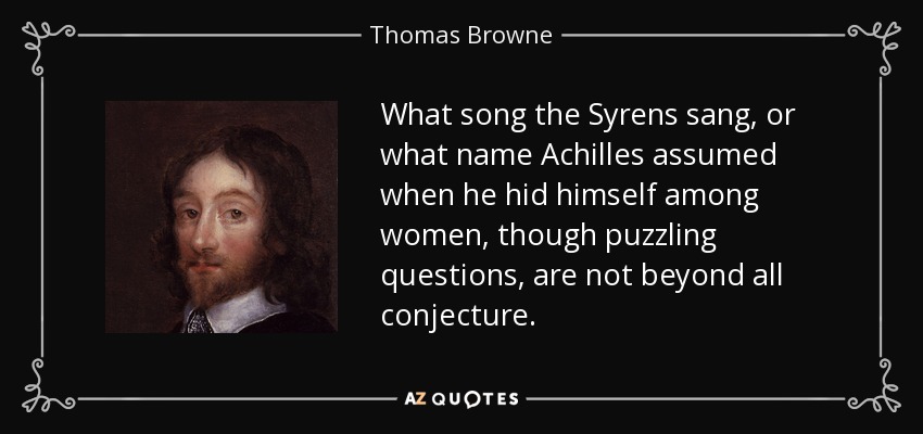 What song the Syrens sang, or what name Achilles assumed when he hid himself among women, though puzzling questions, are not beyond all conjecture. - Thomas Browne