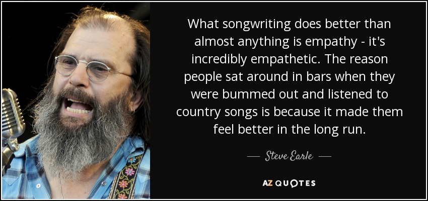 What songwriting does better than almost anything is empathy - it's incredibly empathetic. The reason people sat around in bars when they were bummed out and listened to country songs is because it made them feel better in the long run. - Steve Earle