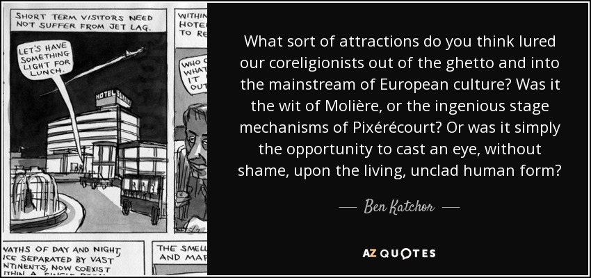 What sort of attractions do you think lured our coreligionists out of the ghetto and into the mainstream of European culture? Was it the wit of Molière, or the ingenious stage mechanisms of Pixérécourt? Or was it simply the opportunity to cast an eye, without shame, upon the living, unclad human form? - Ben Katchor