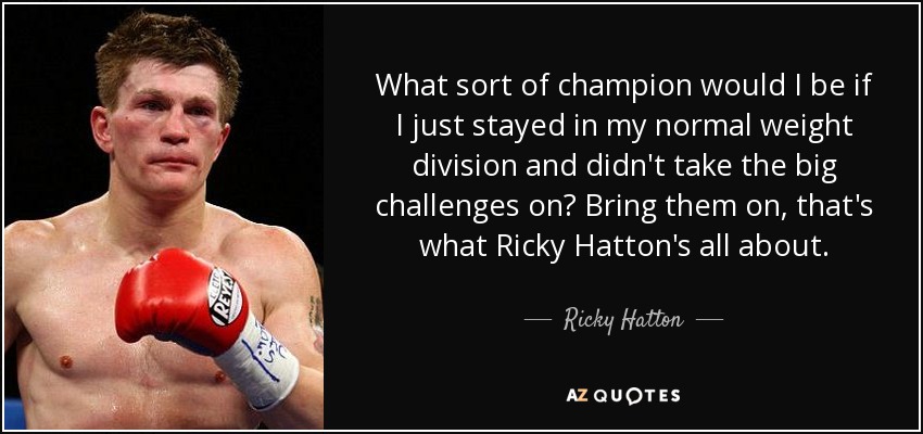 What sort of champion would I be if I just stayed in my normal weight division and didn't take the big challenges on? Bring them on, that's what Ricky Hatton's all about. - Ricky Hatton