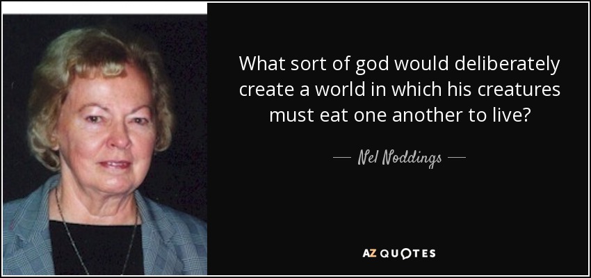 What sort of god would deliberately create a world in which his creatures must eat one another to live? - Nel Noddings