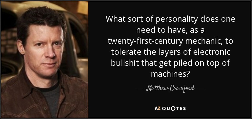What sort of personality does one need to have, as a twenty-first-century mechanic, to tolerate the layers of electronic bullshit that get piled on top of machines? - Matthew Crawford