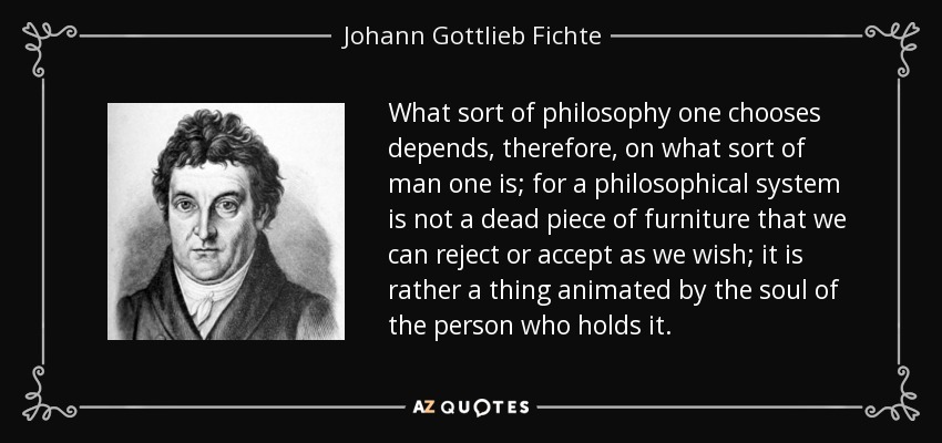 What sort of philosophy one chooses depends, therefore, on what sort of man one is; for a philosophical system is not a dead piece of furniture that we can reject or accept as we wish; it is rather a thing animated by the soul of the person who holds it. - Johann Gottlieb Fichte