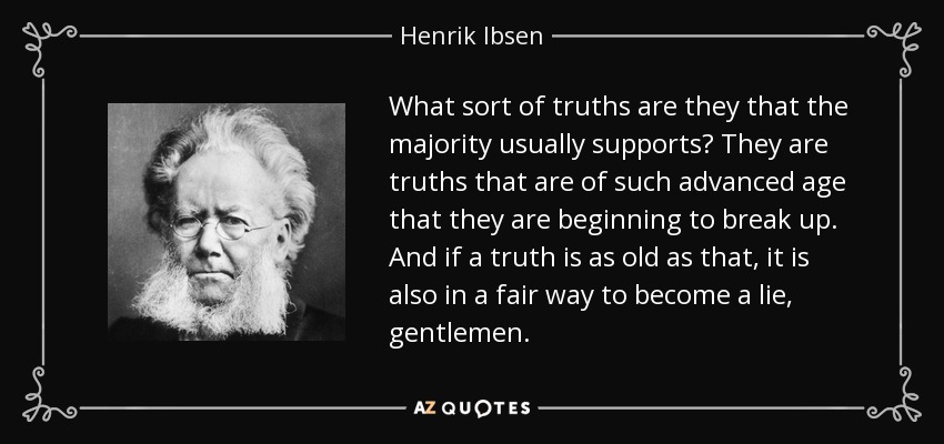 What sort of truths are they that the majority usually supports? They are truths that are of such advanced age that they are beginning to break up. And if a truth is as old as that, it is also in a fair way to become a lie, gentlemen. - Henrik Ibsen
