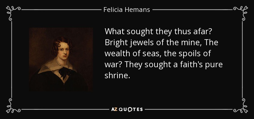 What sought they thus afar? Bright jewels of the mine, The wealth of seas, the spoils of war? They sought a faith's pure shrine. - Felicia Hemans