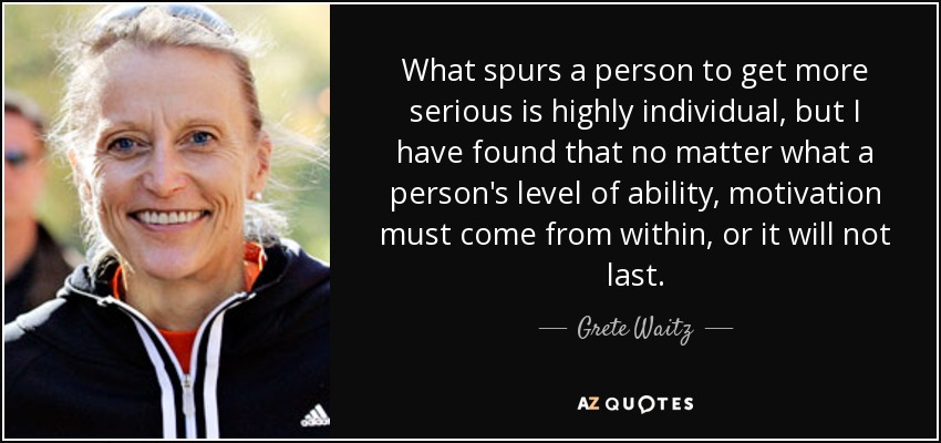 What spurs a person to get more serious is highly individual, but I have found that no matter what a person's level of ability, motivation must come from within, or it will not last. - Grete Waitz