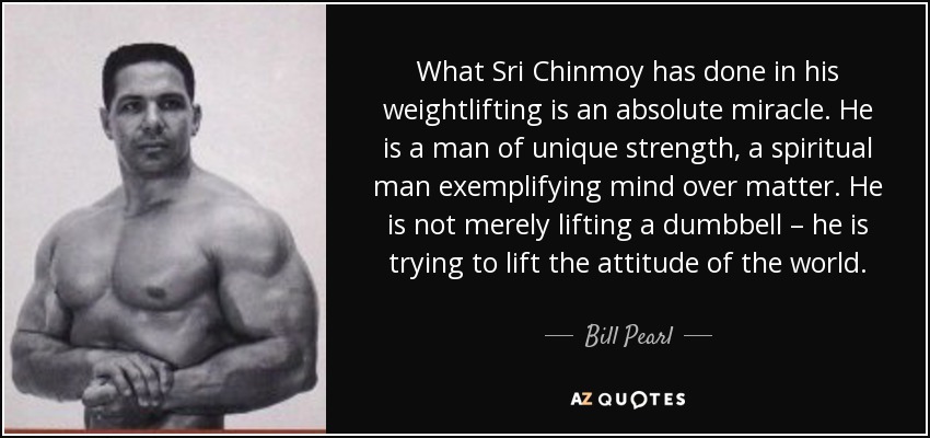 What Sri Chinmoy has done in his weightlifting is an absolute miracle. He is a man of unique strength, a spiritual man exemplifying mind over matter. He is not merely lifting a dumbbell – he is trying to lift the attitude of the world. - Bill Pearl