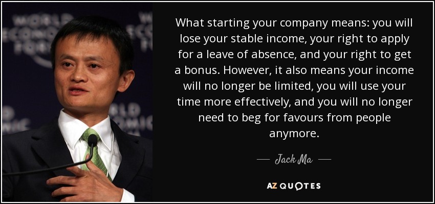 What starting your company means: you will lose your stable income, your right to apply for a leave of absence, and your right to get a bonus. However, it also means your income will no longer be limited, you will use your time more effectively, and you will no longer need to beg for favours from people anymore. - Jack Ma