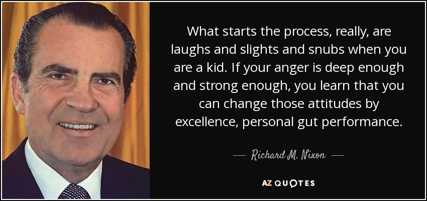What starts the process, really, are laughs and slights and snubs when you are a kid. If your anger is deep enough and strong enough, you learn that you can change those attitudes by excellence, personal gut performance. - Richard M. Nixon