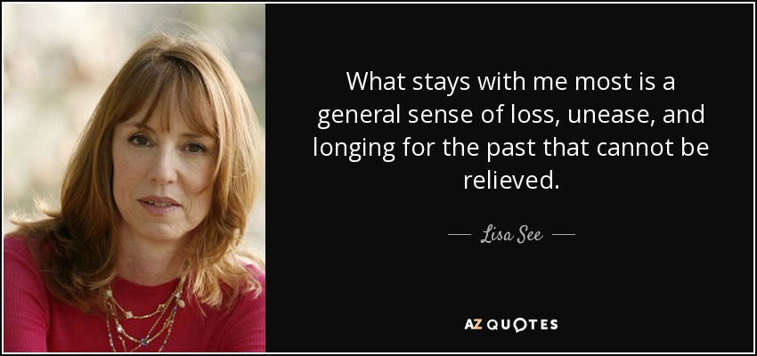What stays with me most is a general sense of loss, unease, and longing for the past that cannot be relieved. - Lisa See