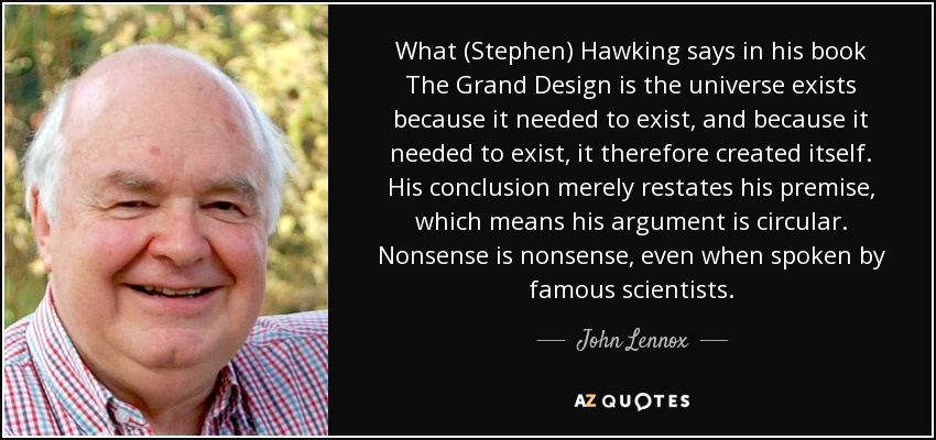 What (Stephen) Hawking says in his book The Grand Design is the universe exists because it needed to exist, and because it needed to exist, it therefore created itself. His conclusion merely restates his premise, which means his argument is circular. Nonsense is nonsense, even when spoken by famous scientists. - John Lennox