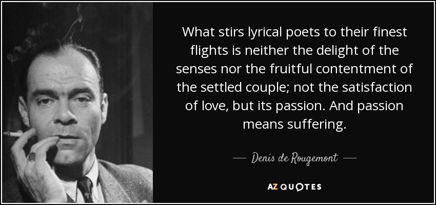 What stirs lyrical poets to their finest flights is neither the delight of the senses nor the fruitful contentment of the settled couple; not the satisfaction of love, but its passion. And passion means suffering. - Denis de Rougemont