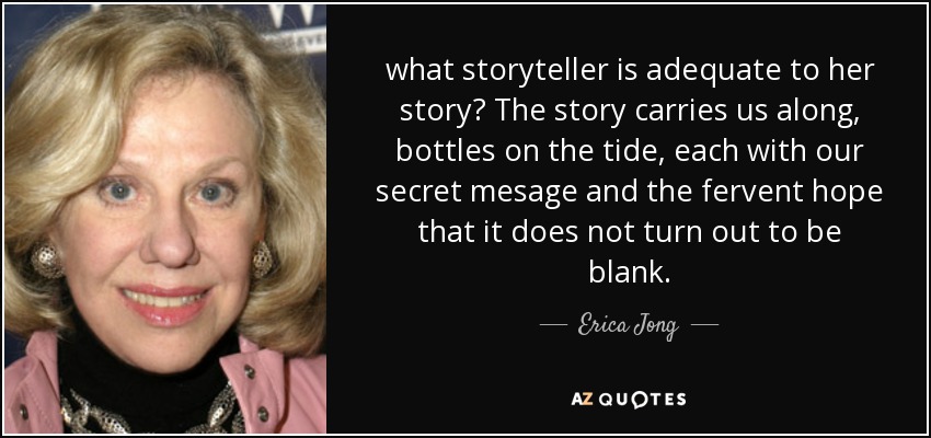 what storyteller is adequate to her story? The story carries us along, bottles on the tide, each with our secret mesage and the fervent hope that it does not turn out to be blank. - Erica Jong