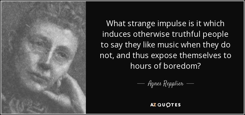 What strange impulse is it which induces otherwise truthful people to say they like music when they do not, and thus expose themselves to hours of boredom? - Agnes Repplier