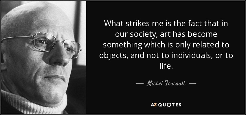 What strikes me is the fact that in our society, art has become something which is only related to objects, and not to individuals, or to life. - Michel Foucault
