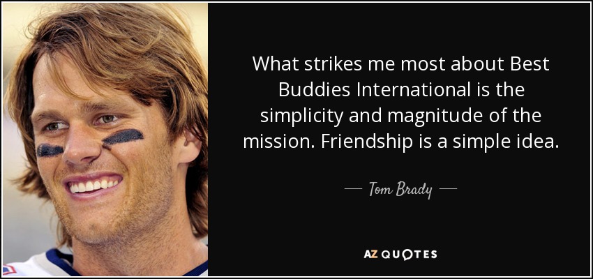 What strikes me most about Best Buddies International is the simplicity and magnitude of the mission. Friendship is a simple idea. - Tom Brady