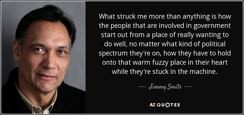 What struck me more than anything is how the people that are involved in government start out from a place of really wanting to do well, no matter what kind of political spectrum they're on, how they have to hold onto that warm fuzzy place in their heart while they're stuck in the machine. - Jimmy Smits