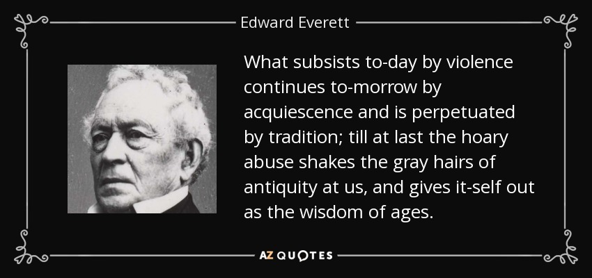 What subsists to-day by violence continues to-morrow by acquiescence and is perpetuated by tradition; till at last the hoary abuse shakes the gray hairs of antiquity at us, and gives it-self out as the wisdom of ages. - Edward Everett