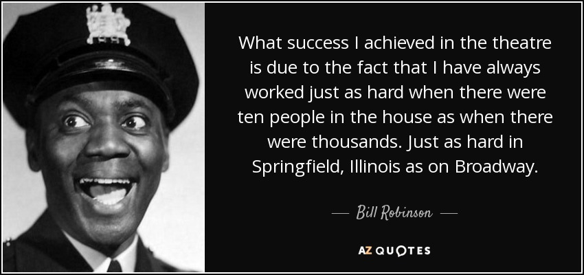 What success I achieved in the theatre is due to the fact that I have always worked just as hard when there were ten people in the house as when there were thousands. Just as hard in Springfield, Illinois as on Broadway. - Bill Robinson