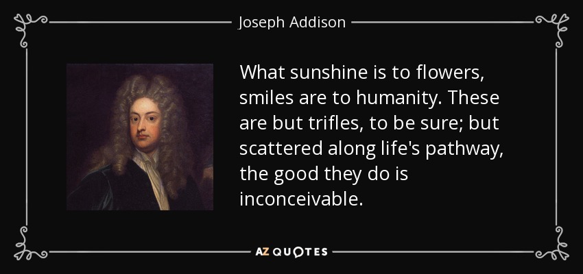 What sunshine is to flowers, smiles are to humanity. These are but trifles, to be sure; but scattered along life's pathway, the good they do is inconceivable. - Joseph Addison