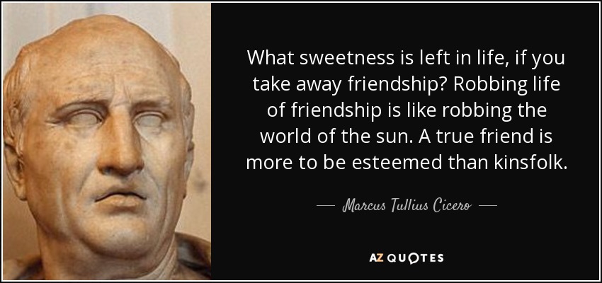 What sweetness is left in life, if you take away friendship? Robbing life of friendship is like robbing the world of the sun. A true friend is more to be esteemed than kinsfolk. - Marcus Tullius Cicero