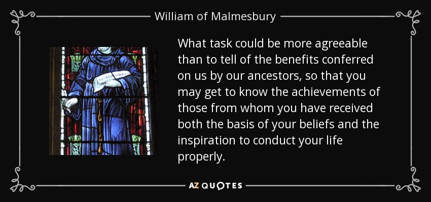 What task could be more agreeable than to tell of the benefits conferred on us by our ancestors, so that you may get to know the achievements of those from whom you have received both the basis of your beliefs and the inspiration to conduct your life properly. - William of Malmesbury
