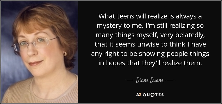 What teens will realize is always a mystery to me. I'm still realizing so many things myself, very belatedly, that it seems unwise to think I have any right to be showing people things in hopes that they'll realize them. - Diane Duane