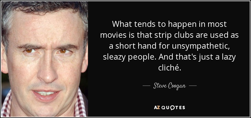 What tends to happen in most movies is that strip clubs are used as a short hand for unsympathetic, sleazy people. And that's just a lazy cliché. - Steve Coogan