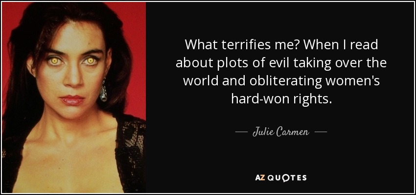 What terrifies me? When I read about plots of evil taking over the world and obliterating women's hard-won rights. - Julie Carmen