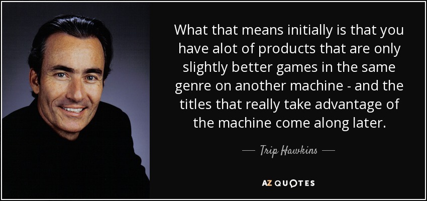 What that means initially is that you have alot of products that are only slightly better games in the same genre on another machine - and the titles that really take advantage of the machine come along later. - Trip Hawkins