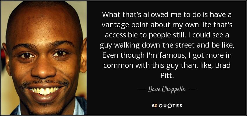 What that’s allowed me to do is have a vantage point about my own life that's accessible to people still. I could see a guy walking down the street and be like, Even though I'm famous, I got more in common with this guy than, like, Brad Pitt. - Dave Chappelle