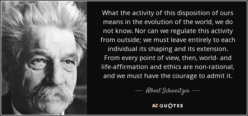 What the activity of this disposition of ours means in the evolution of the world, we do not know. Nor can we regulate this activity from outside; we must leave entirely to each individual its shaping and its extension. From every point of view, then, world- and life-affirmation and ethics are non-rational, and we must have the courage to admit it. - Albert Schweitzer