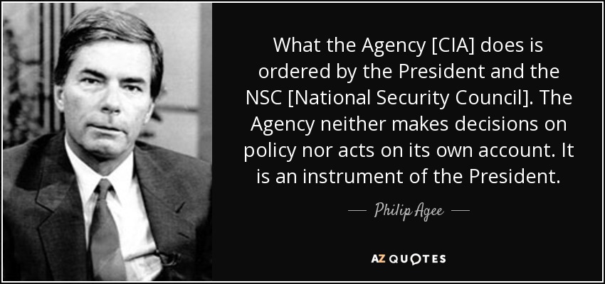 What the Agency [CIA] does is ordered by the President and the NSC [National Security Council]. The Agency neither makes decisions on policy nor acts on its own account. It is an instrument of the President. - Philip Agee