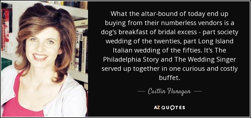 What the altar-bound of today end up buying from their numberless vendors is a dog's breakfast of bridal excess - part society wedding of the twenties, part Long Island Italian wedding of the fifties. It's The Philadelphia Story and The Wedding Singer served up together in one curious and costly buffet. - Caitlin Flanagan