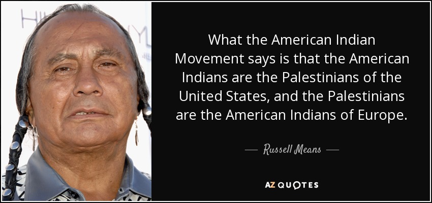 What the American Indian Movement says is that the American Indians are the Palestinians of the United States, and the Palestinians are the American Indians of Europe. - Russell Means