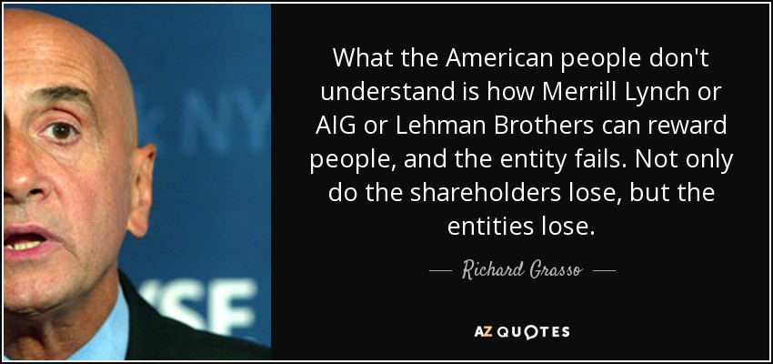 What the American people don't understand is how Merrill Lynch or AIG or Lehman Brothers can reward people, and the entity fails. Not only do the shareholders lose, but the entities lose. - Richard Grasso